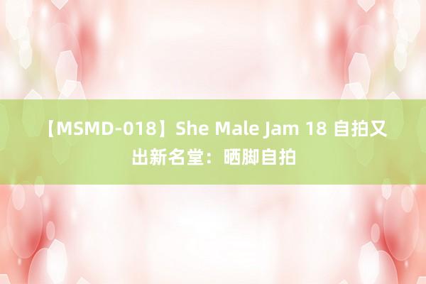 【MSMD-018】She Male Jam 18 自拍又出新名堂：晒脚自拍
