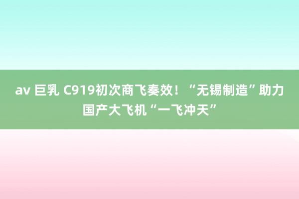 av 巨乳 C919初次商飞奏效！“无锡制造”助力国产大飞机“一飞冲天”