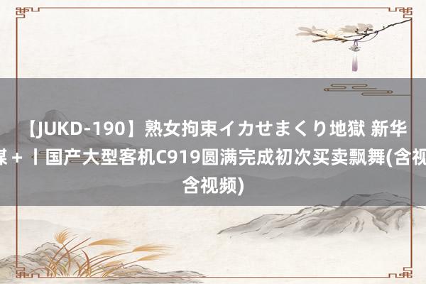 【JUKD-190】熟女拘束イカせまくり地獄 新华全媒＋丨国产大型客机C919圆满完成初次买卖飘舞(含视频)