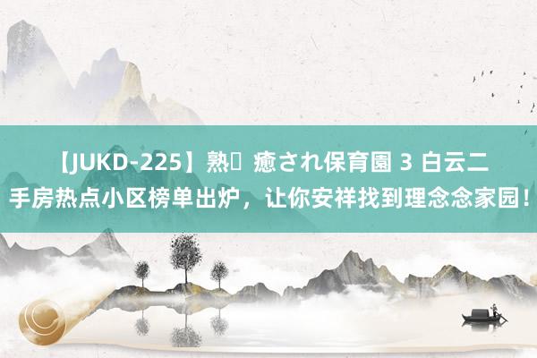 【JUKD-225】熟・癒され保育園 3 白云二手房热点小区榜单出炉，让你安祥找到理念念家园！