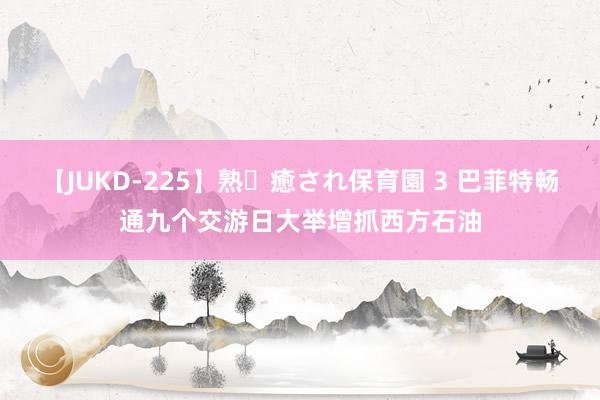 【JUKD-225】熟・癒され保育園 3 巴菲特畅通九个交游日大举增抓西方石油
