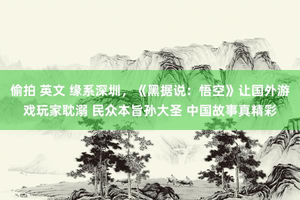 偷拍 英文 缘系深圳，《黑据说：悟空》让国外游戏玩家耽溺 民众本旨孙大圣 中国故事真精彩