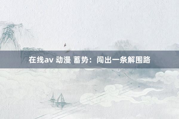 在线av 动漫 蓄势：闯出一条解围路