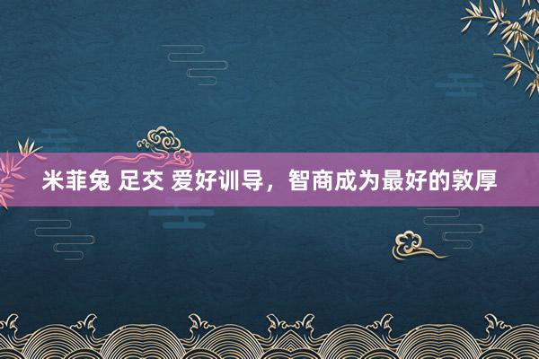 米菲兔 足交 爱好训导，智商成为最好的敦厚