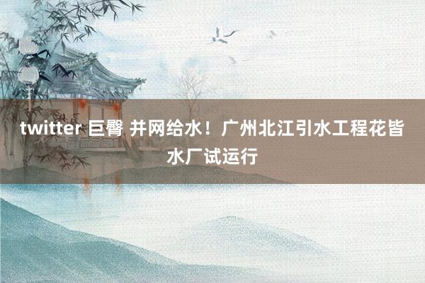 twitter 巨臀 并网给水！广州北江引水工程花皆水厂试运行