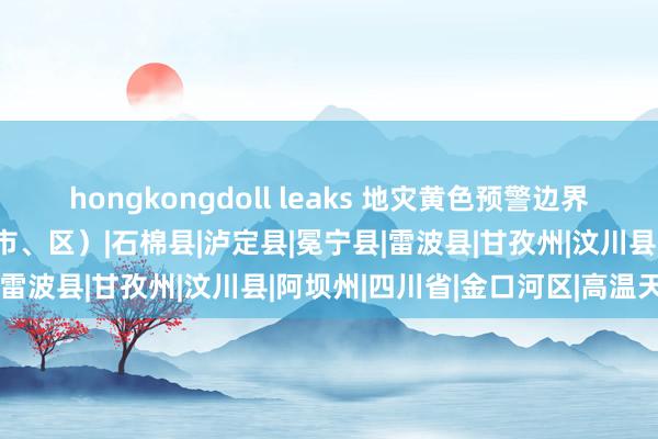 hongkongdoll leaks 地灾黄色预警边界扩大 包含四川42个县（市、区）|石棉县|泸定县|冕宁县|雷波县|甘孜州|汶川县|阿坝州|四川省|金口河区|高温天气