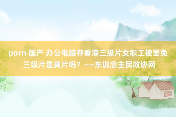 porn 国产 办公电脑存香港三级片女职工被罢免 三级片是黄片吗？——东说念主民政协网