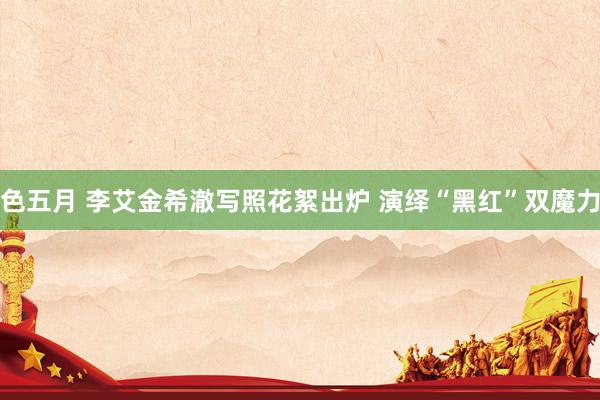 色五月 李艾金希澈写照花絮出炉 演绎“黑红”双魔力