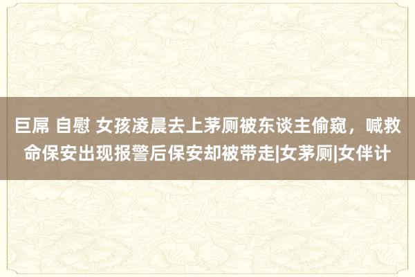 巨屌 自慰 女孩凌晨去上茅厕被东谈主偷窥，喊救命保安出现报警后保安却被带走|女茅厕|女伴计