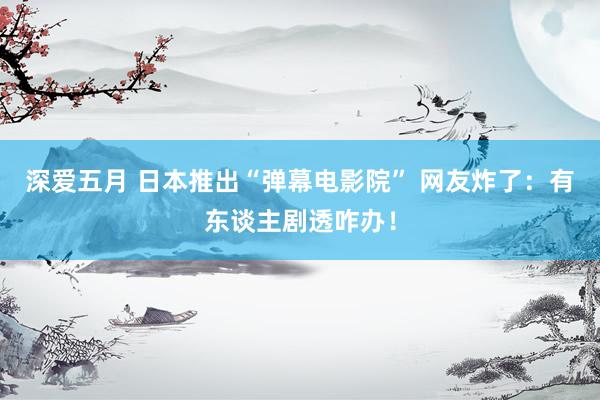 深爱五月 日本推出“弹幕电影院” 网友炸了：有东谈主剧透咋办！