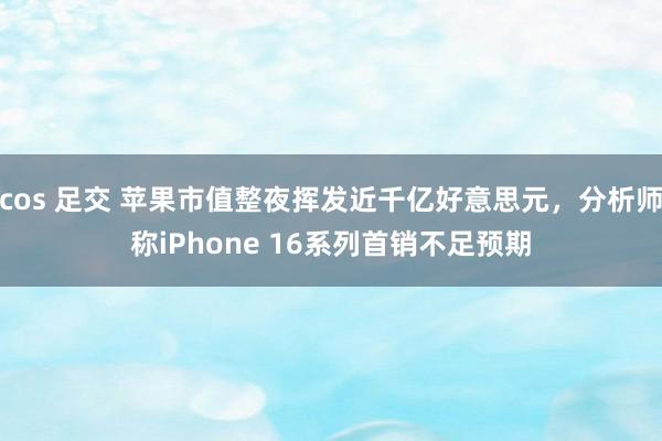 cos 足交 苹果市值整夜挥发近千亿好意思元，分析师称iPhone 16系列首销不足预期