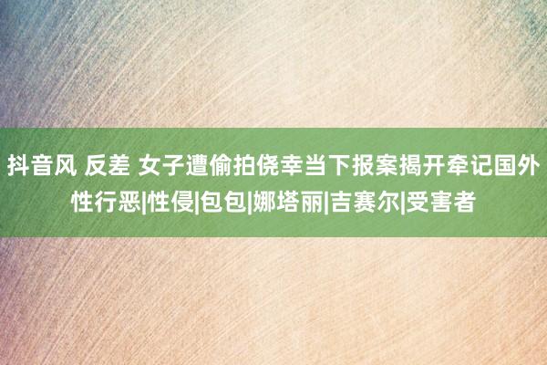 抖音风 反差 女子遭偷拍侥幸当下报案揭开牵记国外性行恶|性侵|包包|娜塔丽|吉赛尔|受害者