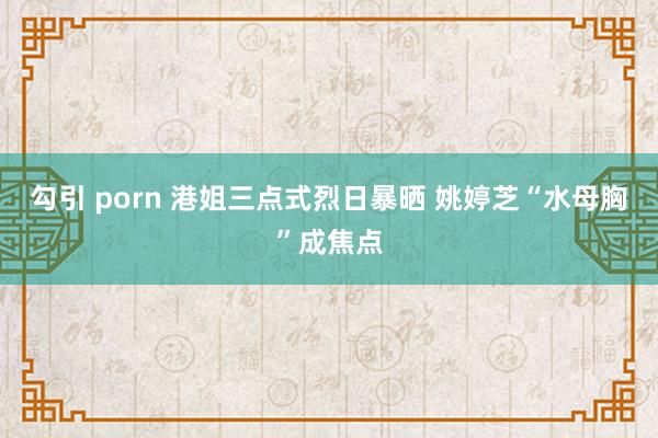 勾引 porn 港姐三点式烈日暴晒 姚婷芝“水母胸”成焦点