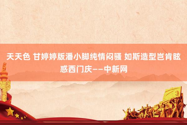 天天色 甘婷婷版潘小脚纯情闷骚 如斯造型岂肯眩惑西门庆——中新网