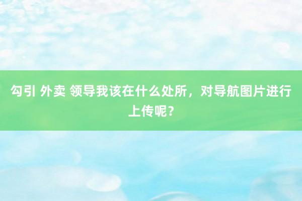 勾引 外卖 领导我该在什么处所，对导航图片进行上传呢？