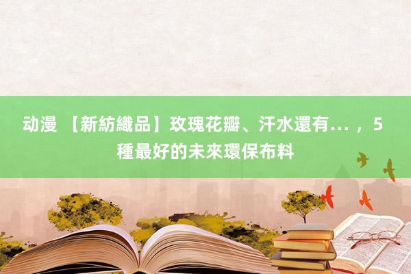 动漫 【新紡織品】玫瑰花瓣、汗水還有… ，5 種最好的未來環保布料