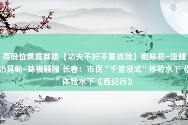 高段位氣質御姐【功夫不好不要找我】姐妹花~連體絲襪~大奶晃動~絲襪騷腳 长春：市民“千里浸式”体验水下《西纪行》