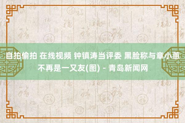 自拍偷拍 在线视频 钟镇涛当评委 黑脸称与章小蕙不再是一又友(图)－青岛新闻网