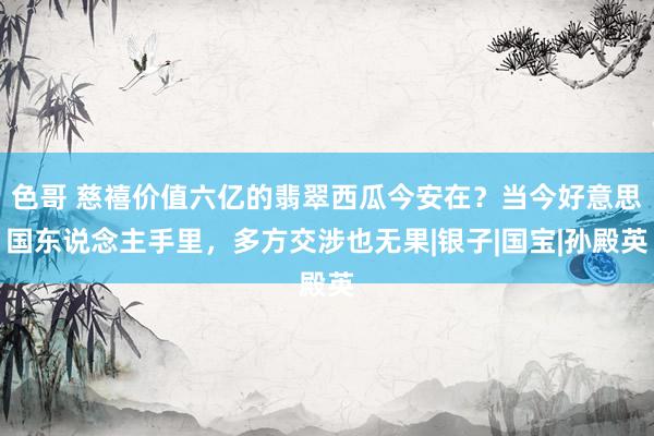 色哥 慈禧价值六亿的翡翠西瓜今安在？当今好意思国东说念主手里，多方交涉也无果|银子|国宝|孙殿英