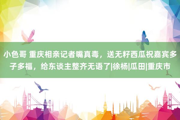 小色哥 重庆相亲记者嘴真毒，送无籽西瓜祝嘉宾多子多福，给东谈主整齐无语了|徐杨|瓜田|重庆市