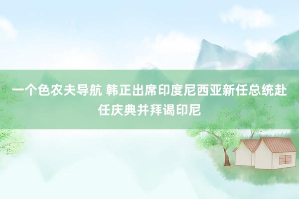 一个色农夫导航 韩正出席印度尼西亚新任总统赴任庆典并拜谒印尼