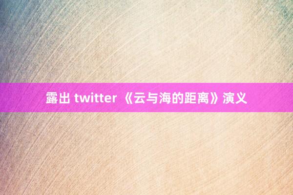 露出 twitter 《云与海的距离》演义