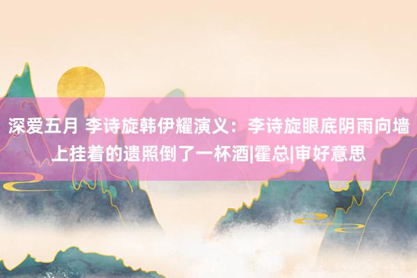 深爱五月 李诗旋韩伊耀演义：李诗旋眼底阴雨向墙上挂着的遗照倒了一杯酒|霍总|审好意思