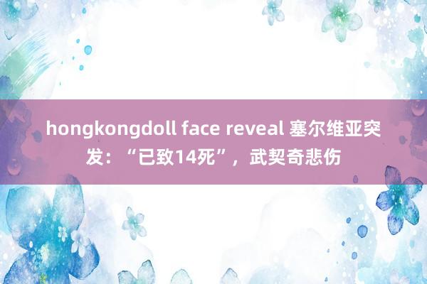 hongkongdoll face reveal 塞尔维亚突发：“已致14死”，武契奇悲伤