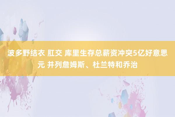 波多野结衣 肛交 库里生存总薪资冲突5亿好意思元 并列詹姆斯、杜兰特和乔治