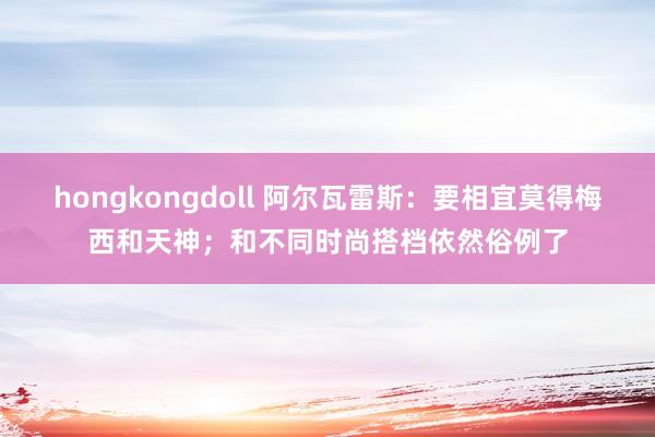 hongkongdoll 阿尔瓦雷斯：要相宜莫得梅西和天神；和不同时尚搭档依然俗例了