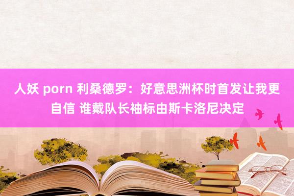 人妖 porn 利桑德罗：好意思洲杯时首发让我更自信 谁戴队长袖标由斯卡洛尼决定