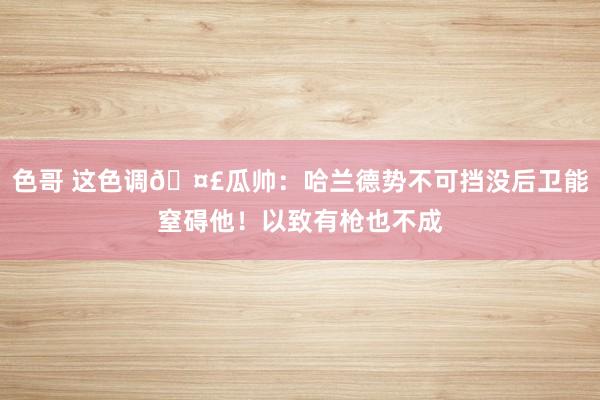 色哥 这色调🤣瓜帅：哈兰德势不可挡没后卫能窒碍他！以致有枪也不成