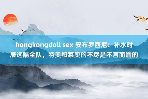 hongkongdoll sex 安布罗西尼：补水时辰远隔全队，特奥和莱奥的不尽是不言而喻的