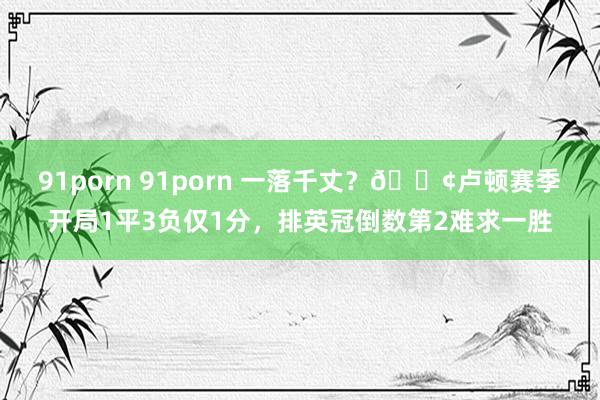 91porn 91porn 一落千丈？😢卢顿赛季开局1平3负仅1分，排英冠倒数第2难求一胜