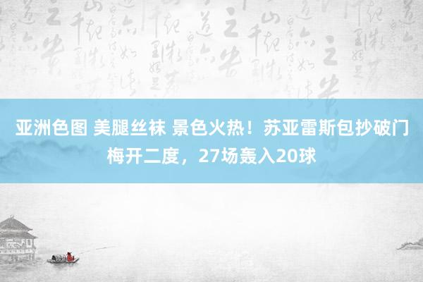 亚洲色图 美腿丝袜 景色火热！苏亚雷斯包抄破门梅开二度，27场轰入20球