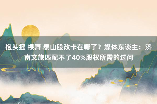 抱头摇 裸舞 泰山股改卡在哪了？媒体东谈主：济南文旅匹配不了40%股权所需的过问