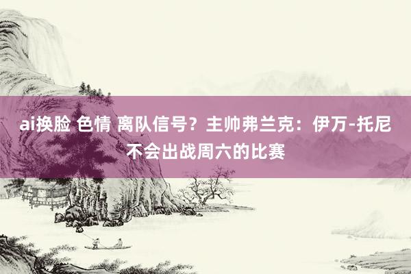 ai换脸 色情 离队信号？主帅弗兰克：伊万-托尼不会出战周六的比赛