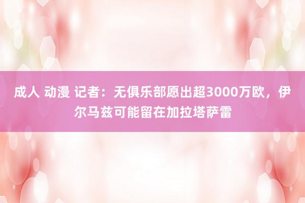 成人 动漫 记者：无俱乐部愿出超3000万欧，伊尔马兹可能留在加拉塔萨雷