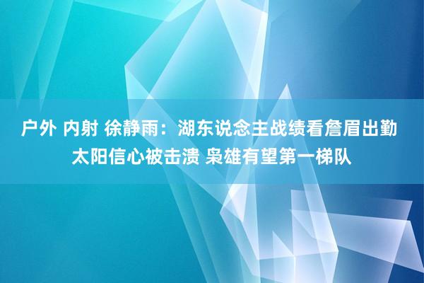 户外 内射 徐静雨：湖东说念主战绩看詹眉出勤 太阳信心被击溃 枭雄有望第一梯队