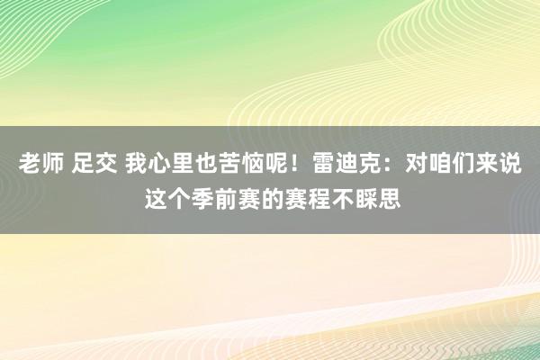 老师 足交 我心里也苦恼呢！雷迪克：对咱们来说 这个季前赛的赛程不睬思