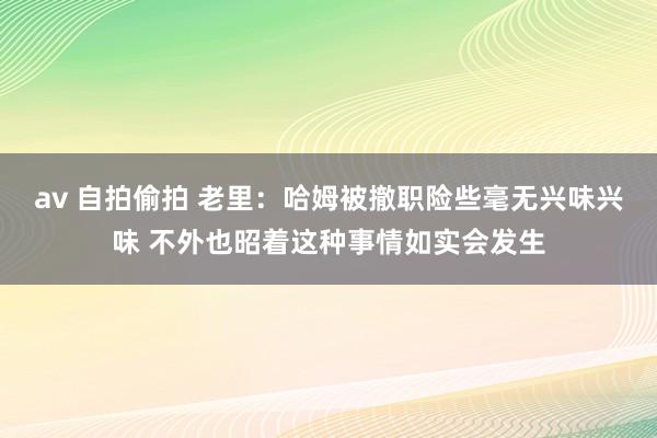 av 自拍偷拍 老里：哈姆被撤职险些毫无兴味兴味 不外也昭着这种事情如实会发生