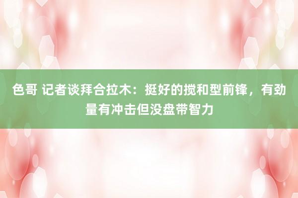 色哥 记者谈拜合拉木：挺好的搅和型前锋，有劲量有冲击但没盘带智力