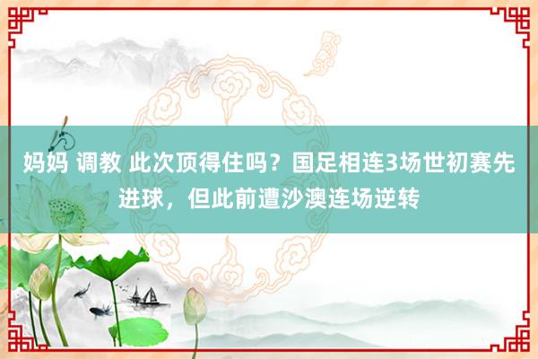 妈妈 调教 此次顶得住吗？国足相连3场世初赛先进球，但此前遭沙澳连场逆转
