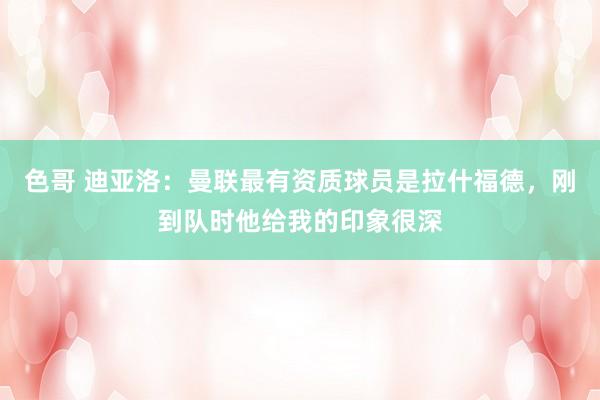 色哥 迪亚洛：曼联最有资质球员是拉什福德，刚到队时他给我的印象很深