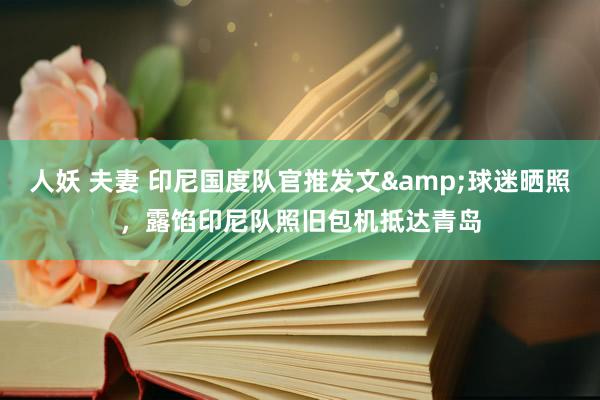 人妖 夫妻 印尼国度队官推发文&球迷晒照，露馅印尼队照旧包机抵达青岛