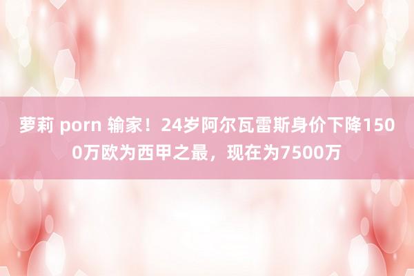 萝莉 porn 输家！24岁阿尔瓦雷斯身价下降1500万欧为西甲之最，现在为7500万