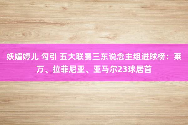 妖媚婷儿 勾引 五大联赛三东说念主组进球榜：莱万、拉菲尼亚、亚马尔23球居首