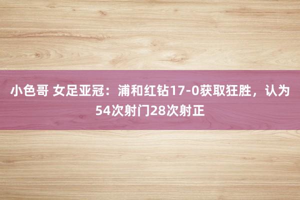 小色哥 女足亚冠：浦和红钻17-0获取狂胜，认为54次射门28次射正
