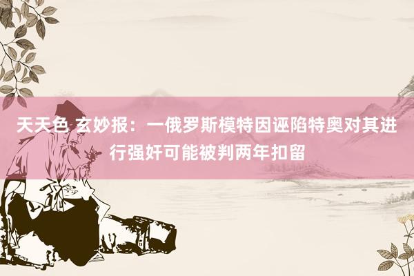 天天色 玄妙报：一俄罗斯模特因诬陷特奥对其进行强奸可能被判两年扣留