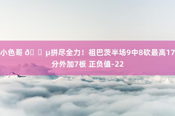 小色哥 😵拼尽全力！祖巴茨半场9中8砍最高17分外加7板 正负值-22